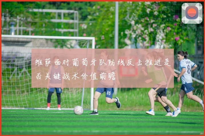 维萨面对葡萄牙队防线反击推进是否关键战术价值前瞻