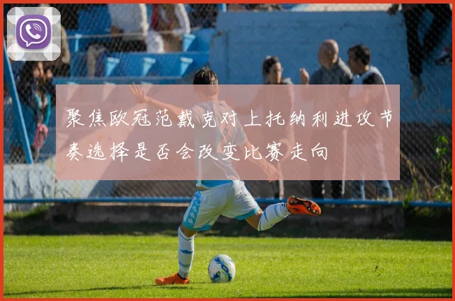 聚焦欧冠范戴克对上托纳利进攻节奏选择是否会改变比赛走向