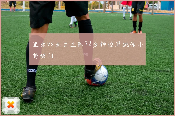 里尔vs米兰主队72分钟边卫挑传小将破门