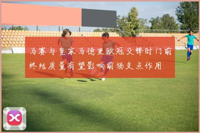 马赛与皇家马德里欧冠交锋时门前终结质量有望影响前场支点作用